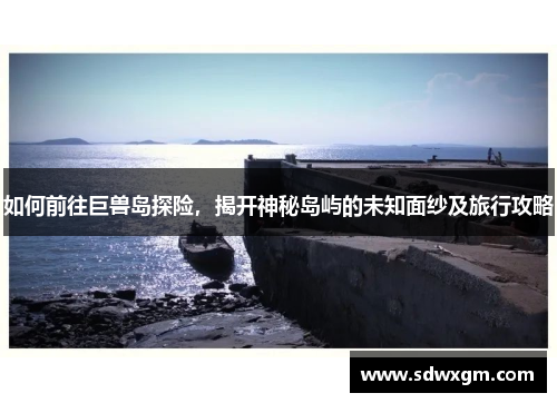 如何前往巨兽岛探险，揭开神秘岛屿的未知面纱及旅行攻略